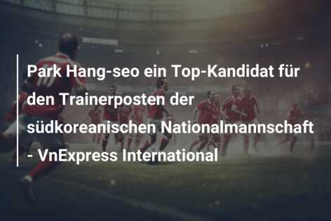 Park Hang-seo ein Top-Kandidat für den Trainerposten der südkoreanischen Nationalmannschaft – VnExpress International
