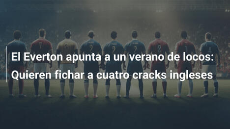 El Everton apunta a un verano de locos: Quieren fichar a cuatro cracks ingleses