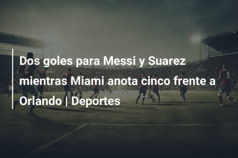Dos goles para Messi y Suarez mientras Miami anota cinco frente a Orlando | Deportes