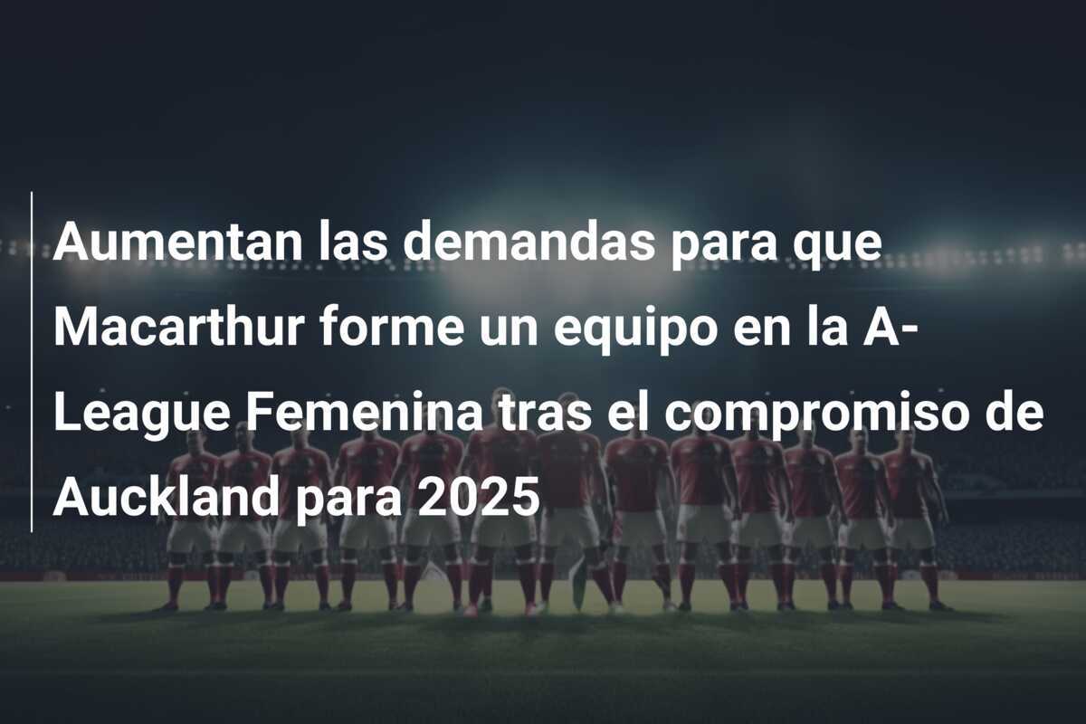 Aumentan las demandas para que Macarthur forme un equipo en la A-League Femenina tras el compromiso de Auckland para 2025