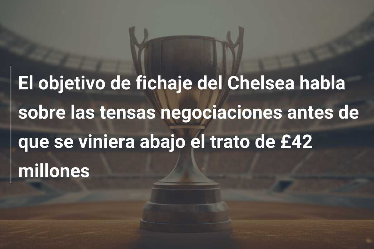 El objetivo de fichaje del Chelsea habla sobre las tensas negociaciones antes de que se viniera abajo el trato de £42 millones
