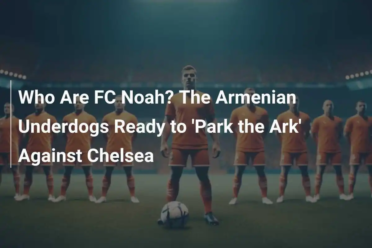 Chi Sono i FC Noah? Gli Armeni Sconosciuti Pronti a 'Parcheggiare l'Arca' Contro il Chelsea