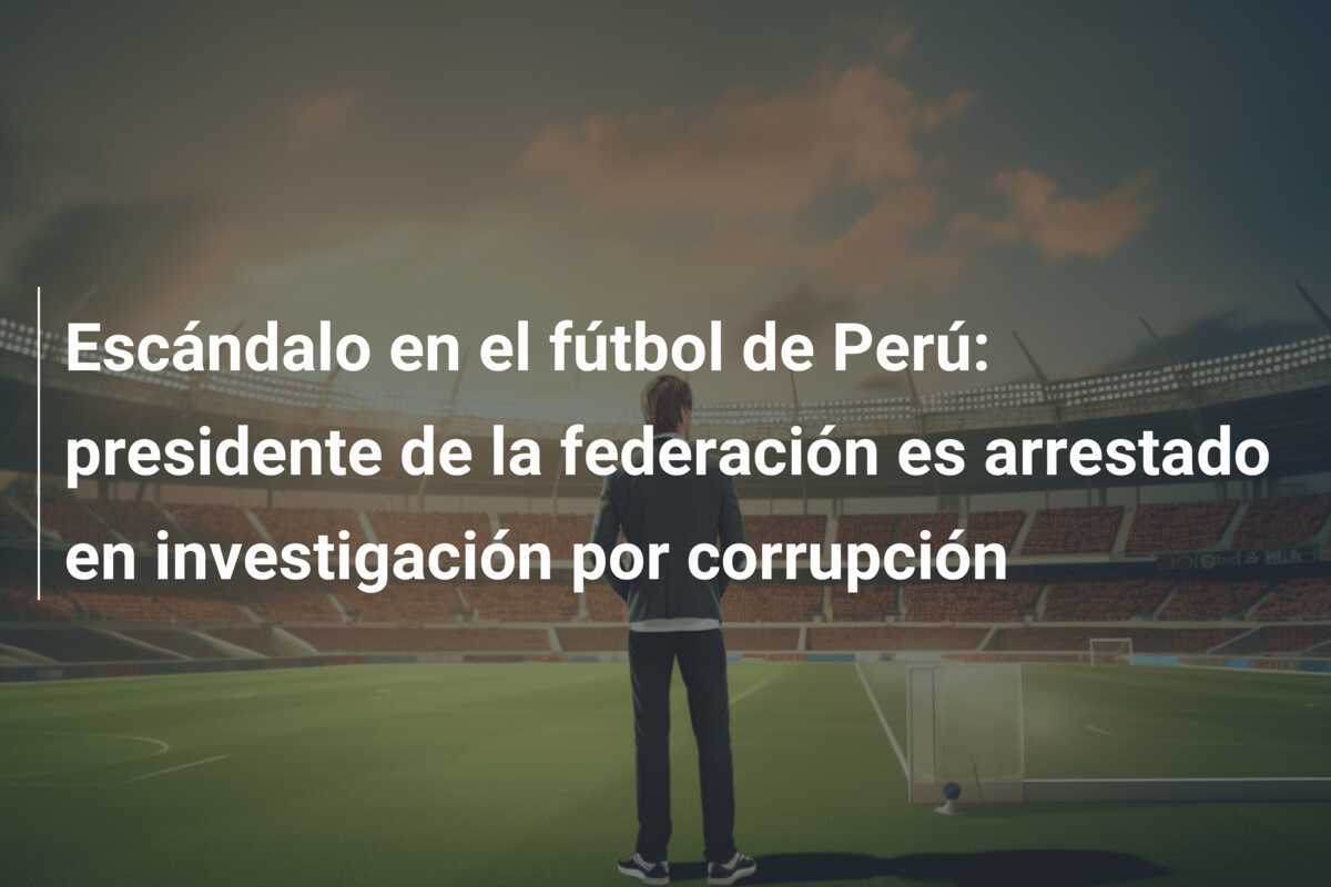 Escándalo en el fútbol de Perú: presidente de la federación es arrestado en investigación por corrupción