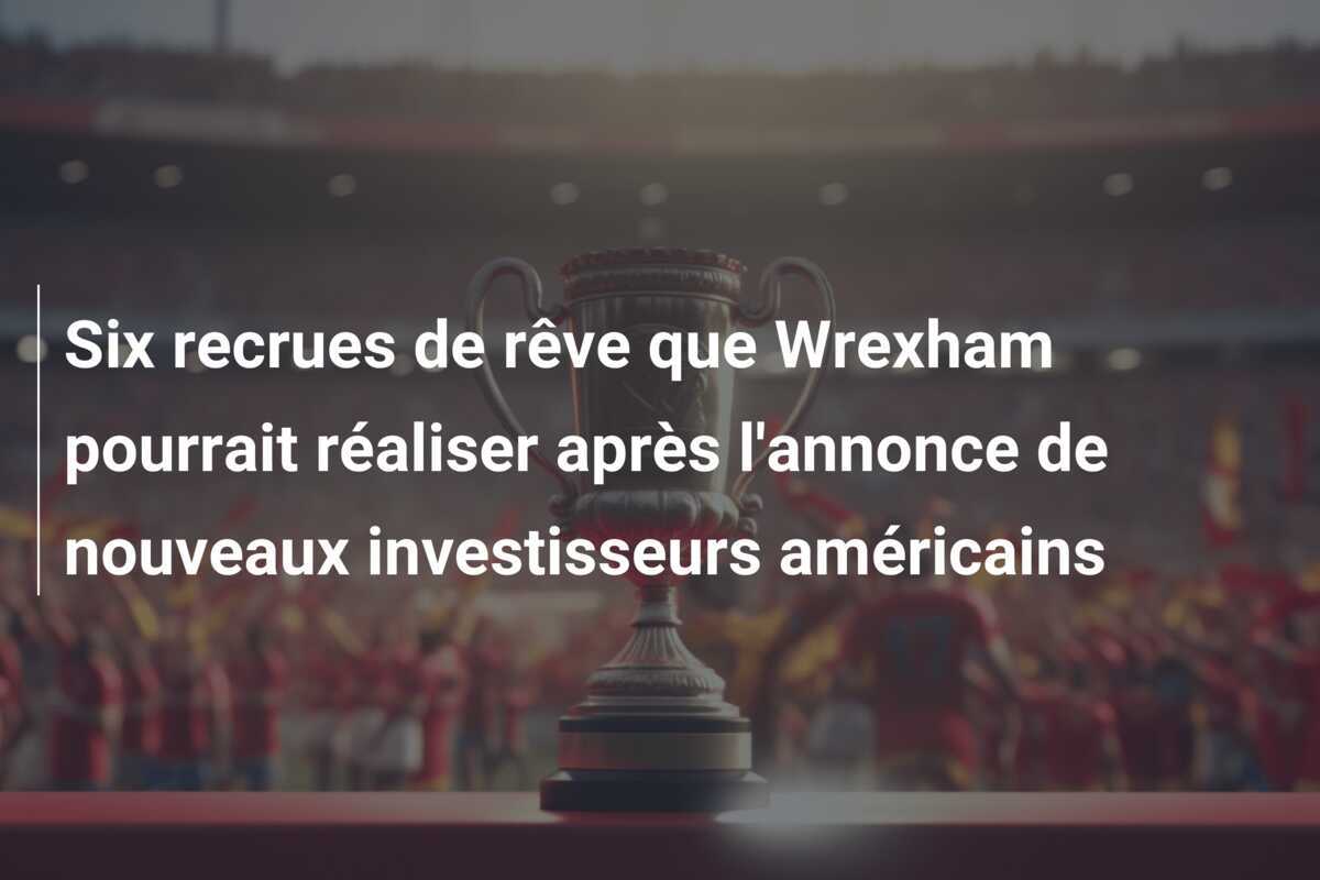 Six recrues de rêve que Wrexham pourrait réaliser après l'annonce de nouveaux investisseurs américains