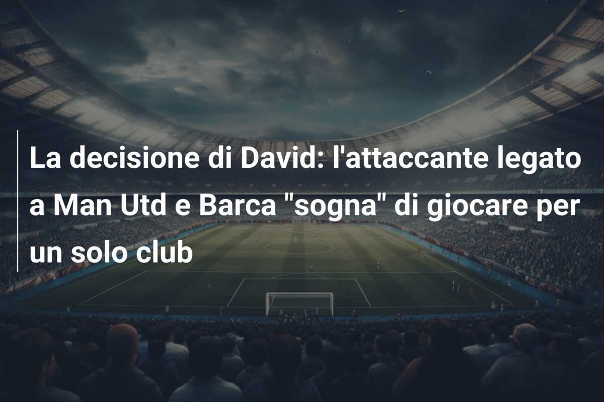 La decisione di David: l'attaccante legato a Man Utd e Barca "sogna" di giocare per un solo club