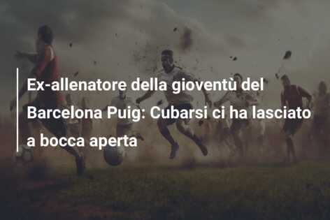 Ex-allenatore della gioventù del Barcelona Puig: Cubarsi ci ha lasciato a bocca aperta