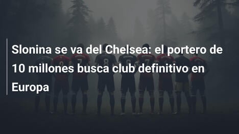 Slonina se va del Chelsea: el portero de 10 millones busca club definitivo en Europa