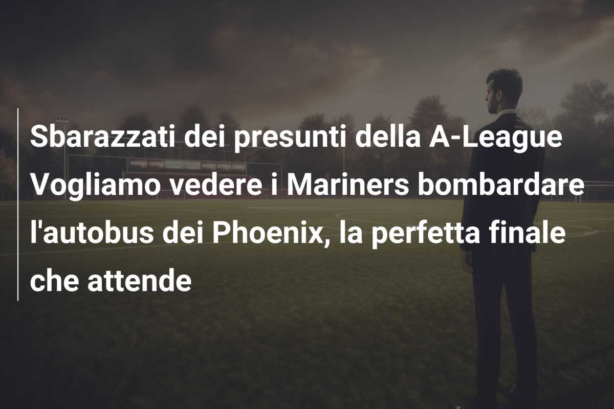 Sbarazzati dei presunti della A-League Vogliamo vedere i Mariners bombardare l’autobus dei Phoenix, la perfetta finale che attende