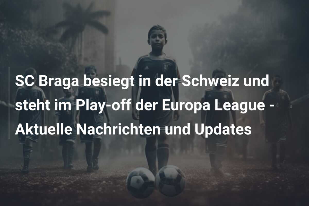 SC Braga besiegt in der Schweiz und steht im Play-off der Europa League – Aktuelle Nachrichten und Updates