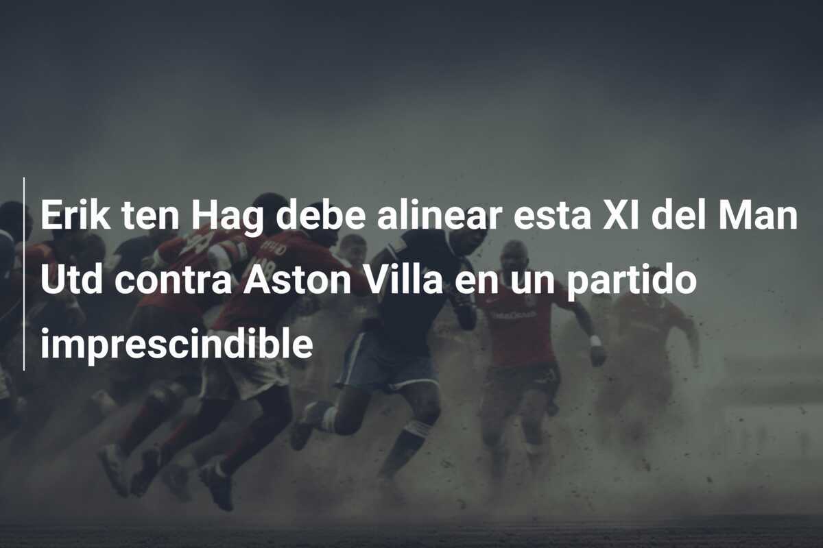 Erik ten Hag debe alinear esta XI del Man Utd contra Aston Villa en un partido imprescindible