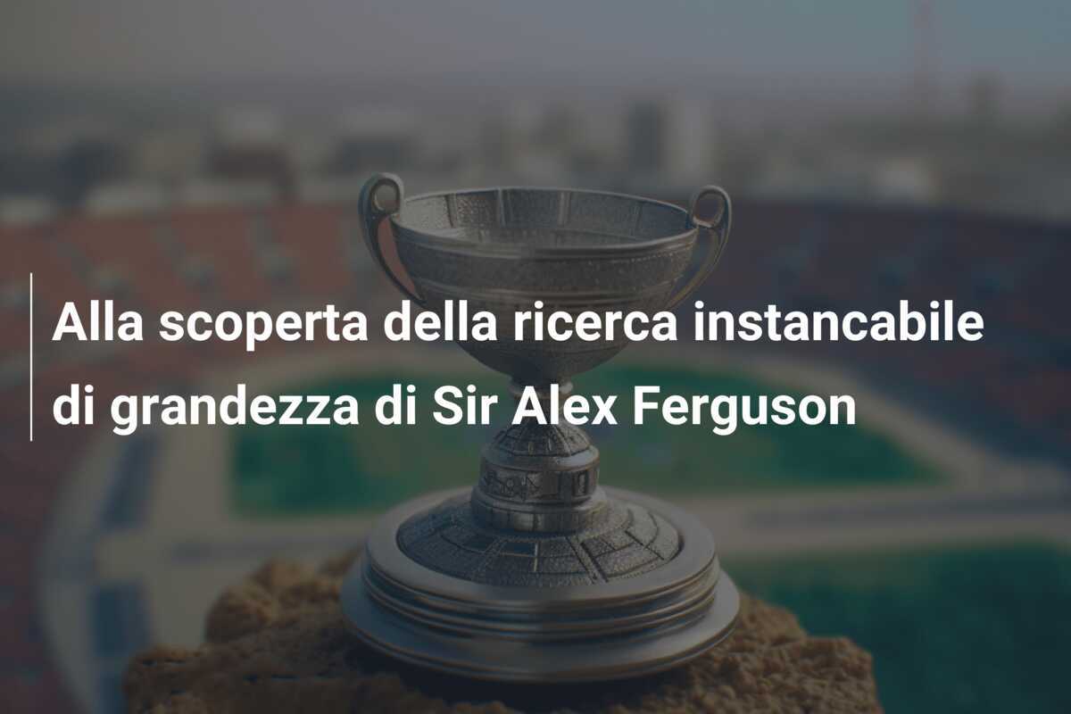 Alla scoperta della ricerca instancabile di grandezza di Sir Alex Ferguson