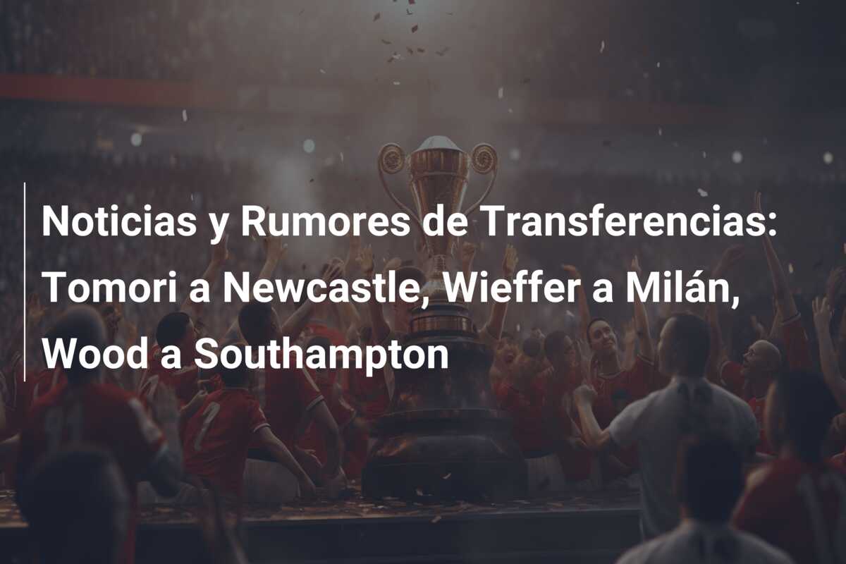 Noticias y Rumores de Transferencias: Tomori a Newcastle, Wieffer a Milán, Wood a Southampton