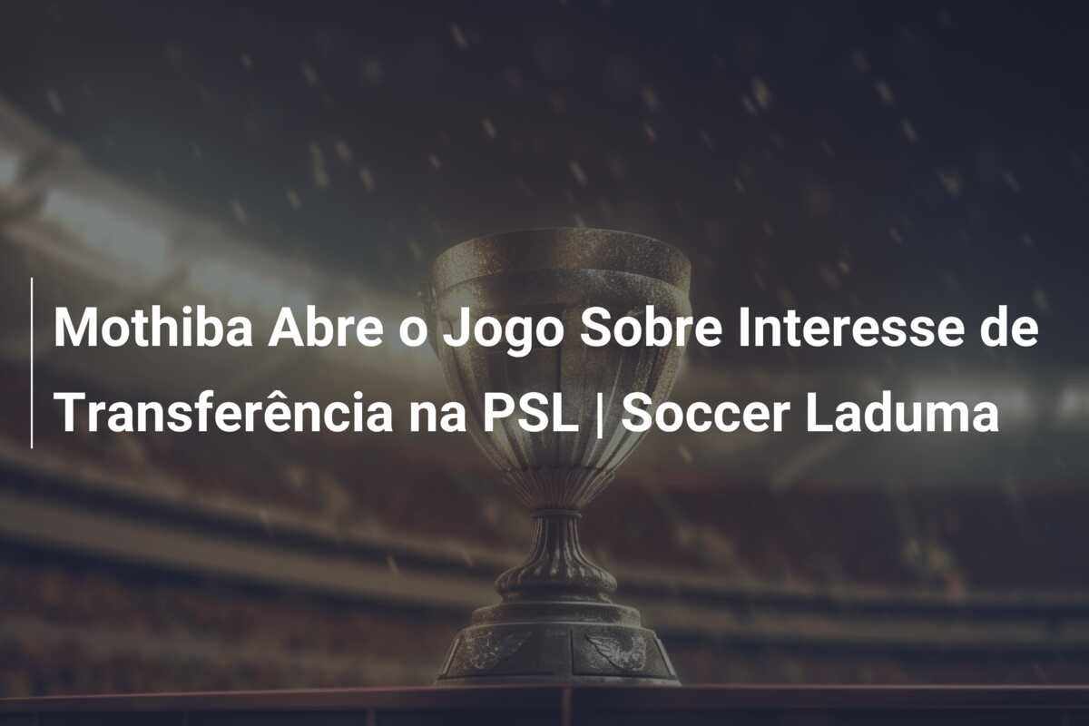 Mothiba Abre o Jogo Sobre Interesse de Transferência na PSL | Soccer Laduma