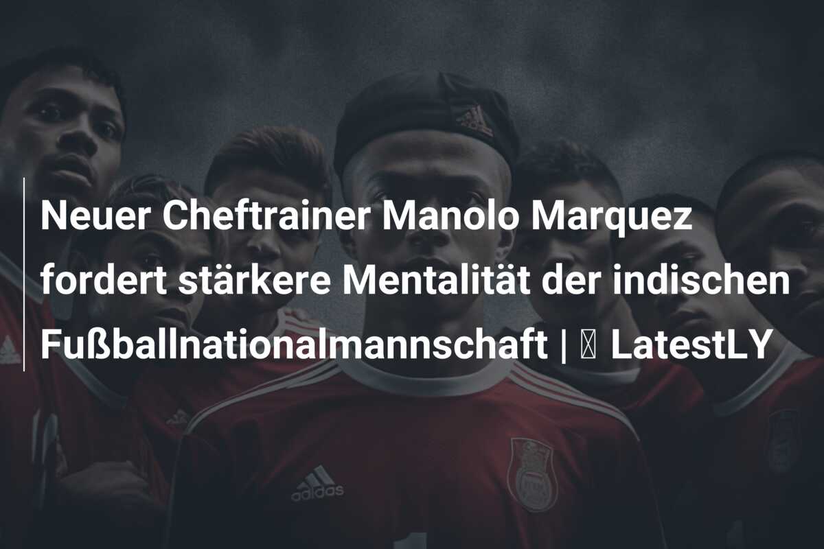 Neuer Cheftrainer Manolo Marquez fordert stärkere Mentalität der indischen Fußballnationalmannschaft | ⚽ LatestLY
