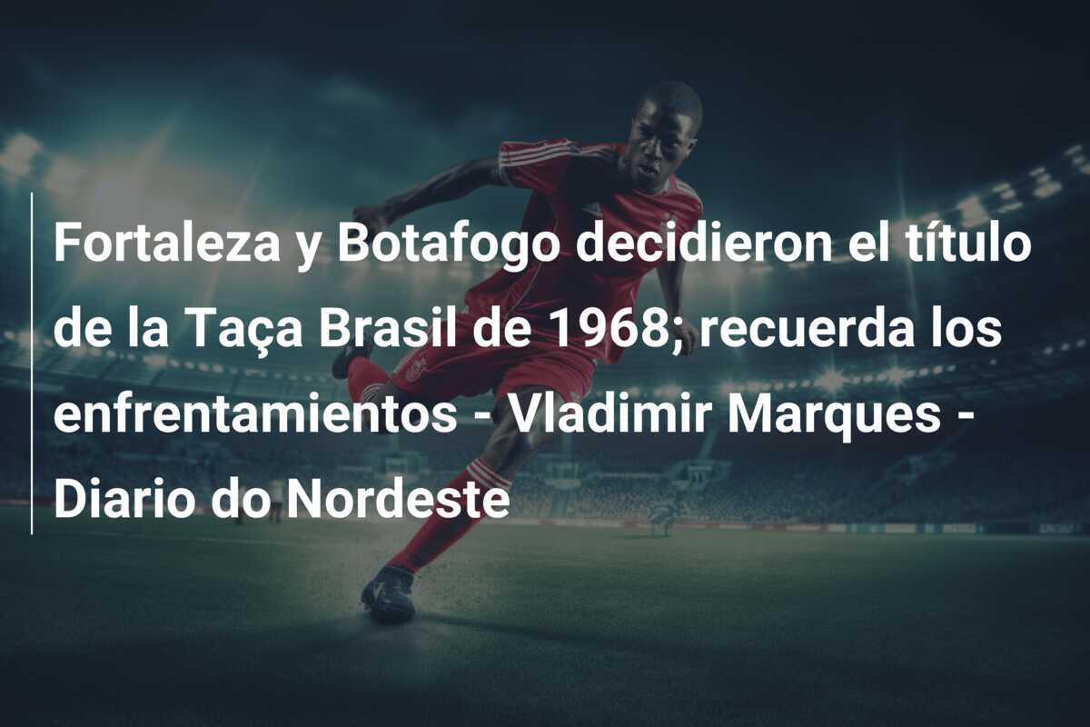 Fortaleza y Botafogo decidieron el título de la Taça Brasil de 1968; recuerda los enfrentamientos – Vladimir Marques – Diario do Nordeste