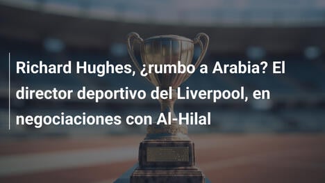 Richard Hughes, ¿rumbo a Arabia? El director deportivo del Liverpool, en negociaciones con Al-Hilal