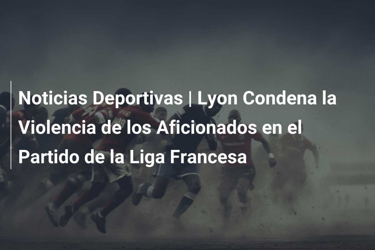 Noticias Deportivas | Lyon Condena la Violencia de los Aficionados en el Partido de la Liga Francesa