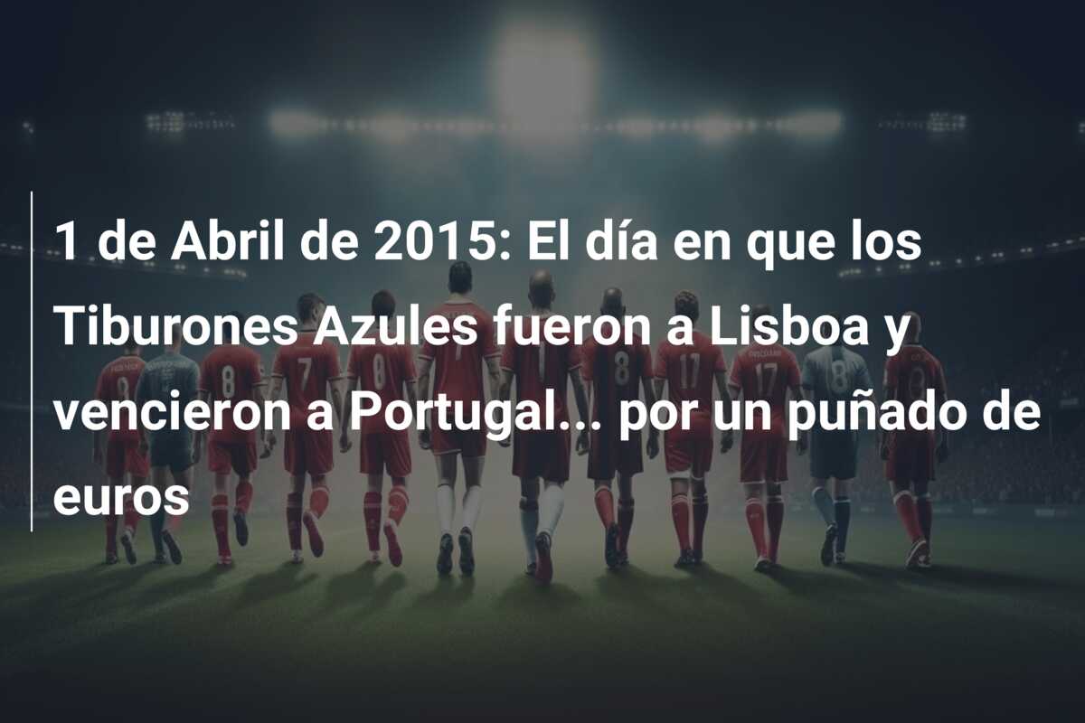1 de Abril de 2015: El día en que los Tiburones Azules fueron a Lisboa y vencieron a Portugal… por un puñado de euros