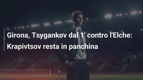 Girona, Tsygankov dal 1' contro l'Elche: Krapivtsov resta in panchina