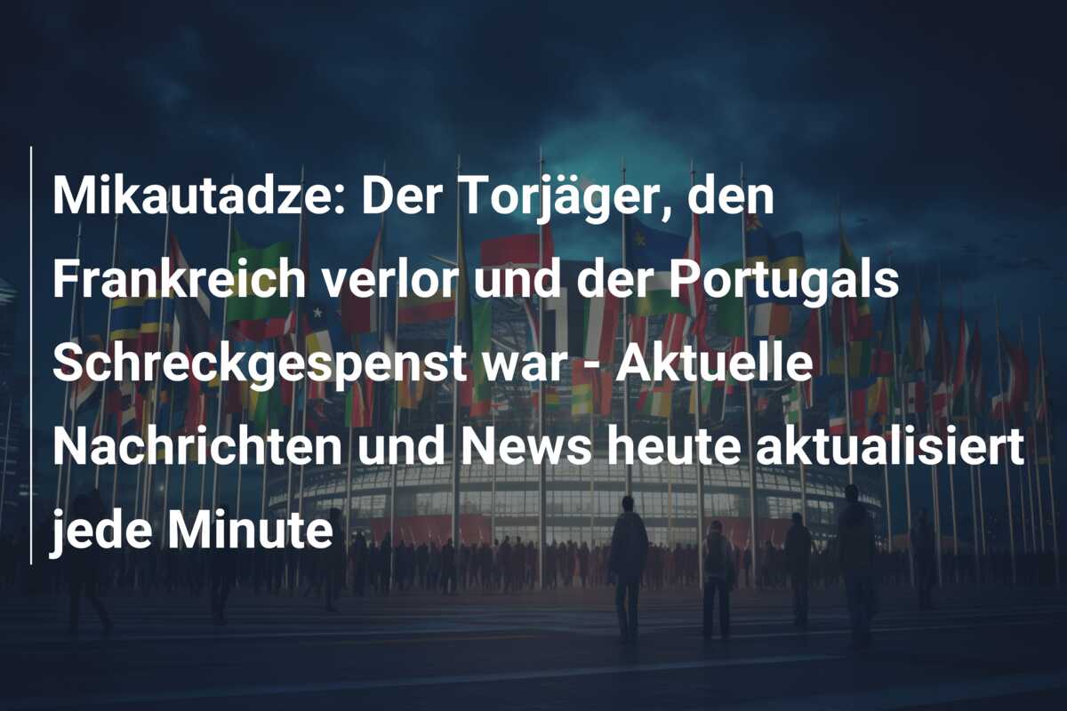 Mikautadze: Der Torjäger, den Frankreich verlor und der Portugals Schreckgespenst war – Aktuelle Nachrichten und News heute aktualisiert jede Minute