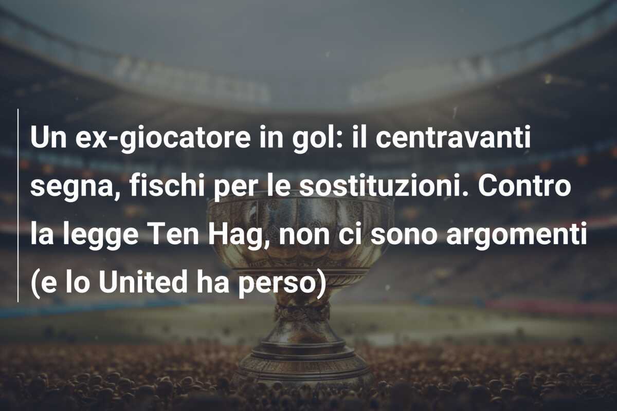 Un ex-giocatore in gol: il centravanti segna, fischi per le sostituzioni. Contro la legge Ten Hag, non ci sono argomenti (e lo United ha perso)