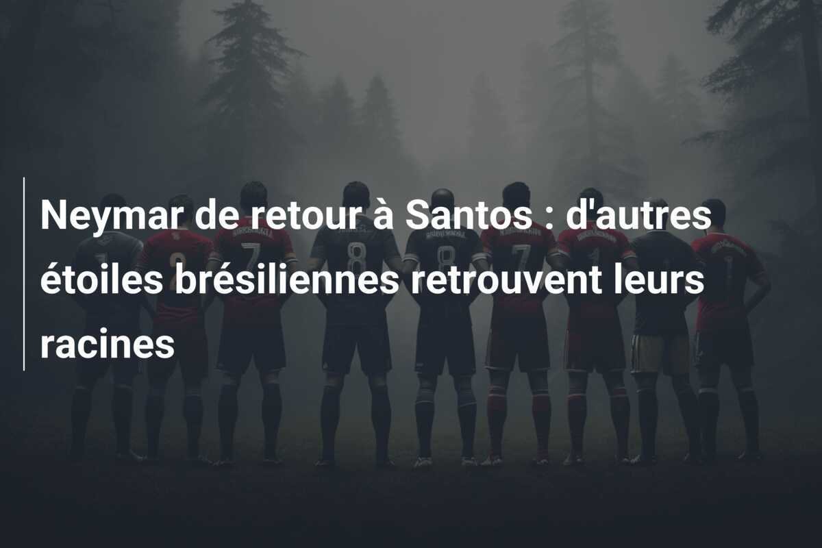 Neymar de retour à Santos : d'autres étoiles brésiliennes retrouvent leurs racines