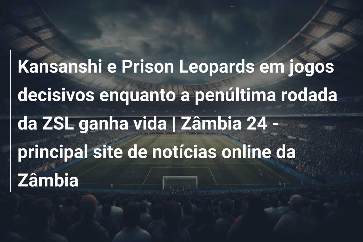 Kansanshi e Prison Leopards em jogos decisivos enquanto a penúltima rodada da ZSL ganha vida | Zâmbia 24 – principal site de notícias online da Zâmbia
