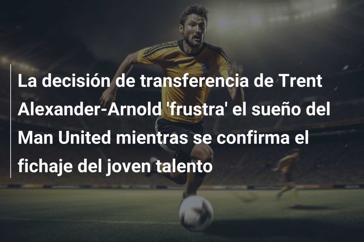 La decisión de transferencia de Trent Alexander-Arnold 'frustra' el sueño del Man United mientras se confirma el fichaje del joven talento