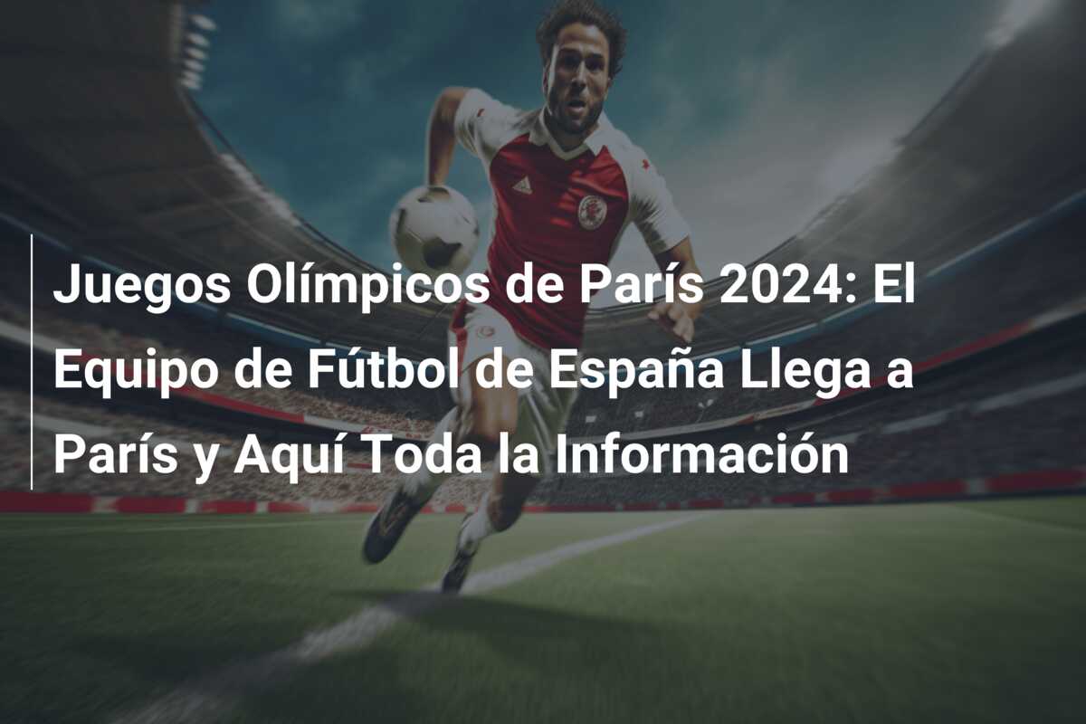 Juegos Olímpicos de París 2024: El Equipo de Fútbol de España Llega a París y Aquí Toda la Información