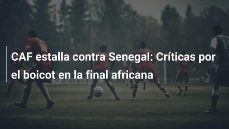 CAF estalla contra Senegal: Críticas por el boicot en la final africana