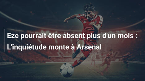 Eze pourrait être absent plus d'un mois : L'inquiétude monte à Arsenal
