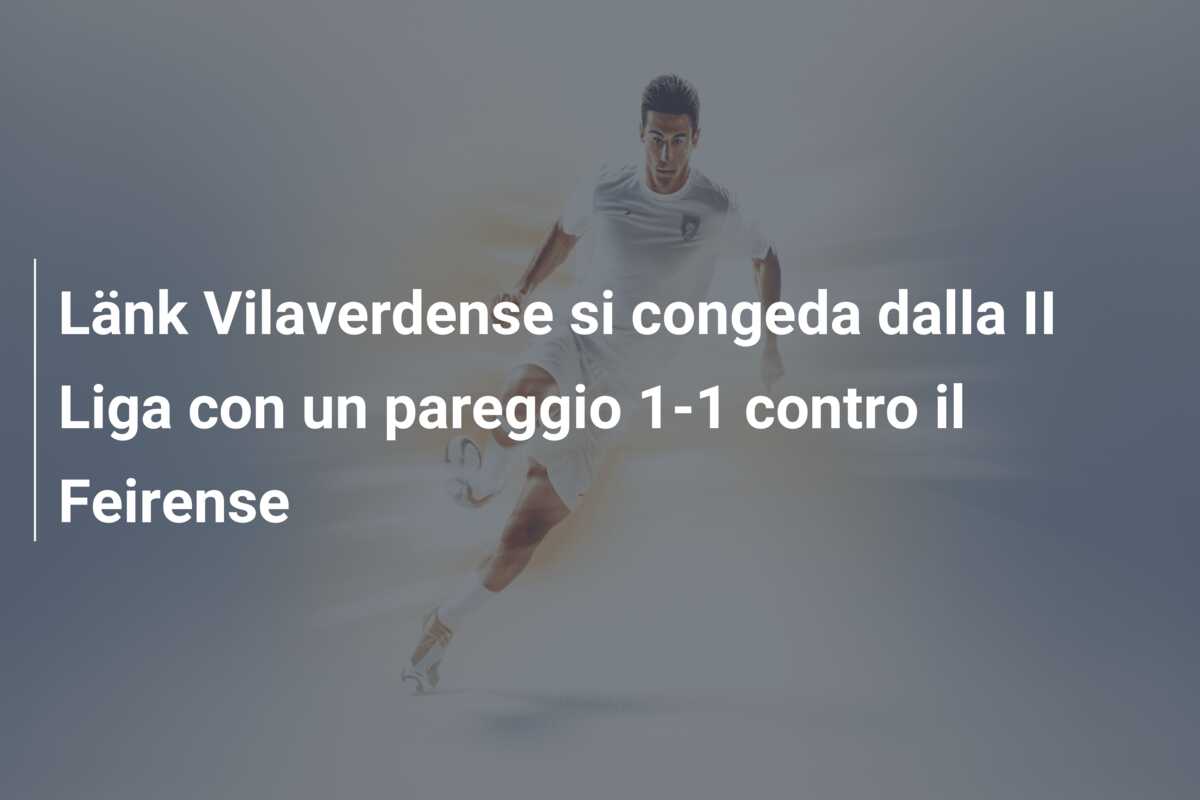 Länk Vilaverdense si congeda dalla II Liga con un pareggio 1-1 contro il Feirense