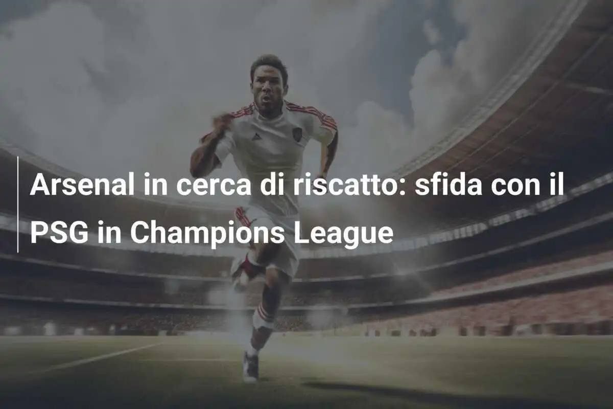 Arsenal in cerca di riscatto: sfida con il PSG in Champions League