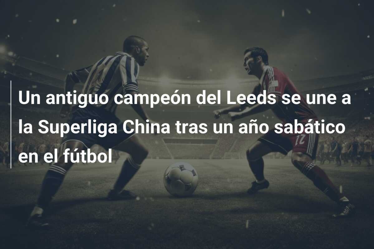 Un antiguo campeón del Leeds se une a la Superliga China tras un año sabático en el fútbol