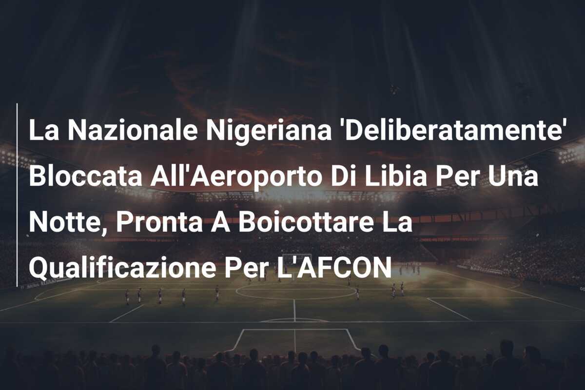 La Nazionale Nigeriana 'Deliberatamente' Bloccata All'Aeroporto Di Libia Per Una Notte, Pronta A Boicottare La Qualificazione Per L'AFCON