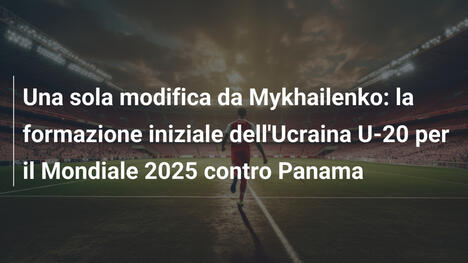 Una sola modifica da Mykhailenko: la formazione iniziale dell'Ucraina U-20 per il Mondiale 2025 contro Panama