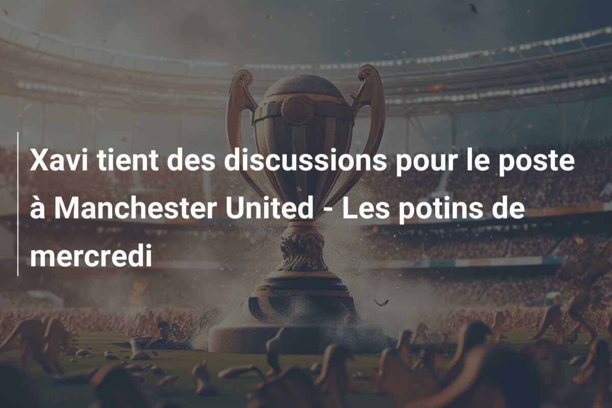 Xavi tient des discussions pour le poste à Manchester United - Les potins de mercredi