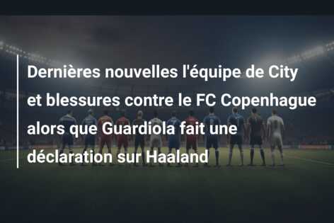 Dernières nouvelles l’équipe de City et blessures contre le FC Copenhague alors que Guardiola fait une déclaration sur Haaland