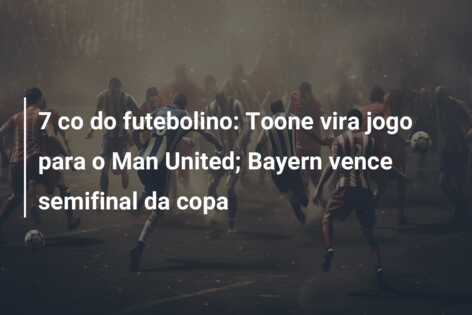 7 co do futebolino: Toone vira jogo para o Man United; Bayern vence semifinal da copa