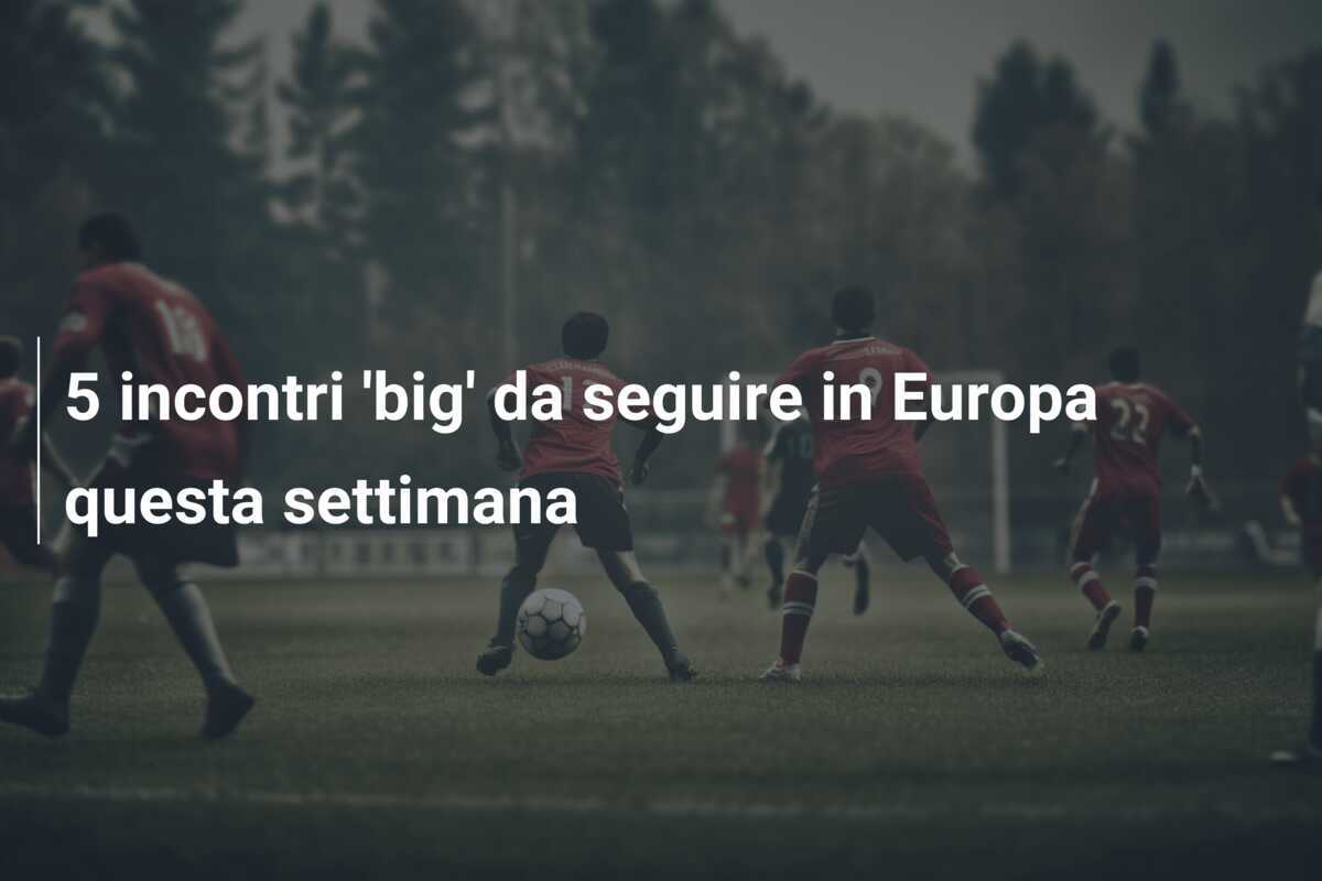 5 incontri 'big' da seguire in Europa questa settimana