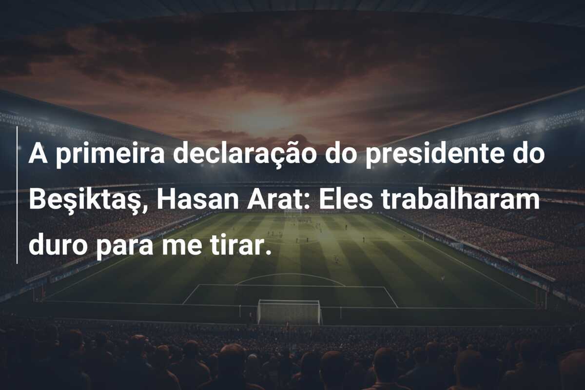 A primeira declaração do presidente do Beşiktaş, Hasan Arat: Eles trabalharam duro para me tirar.
