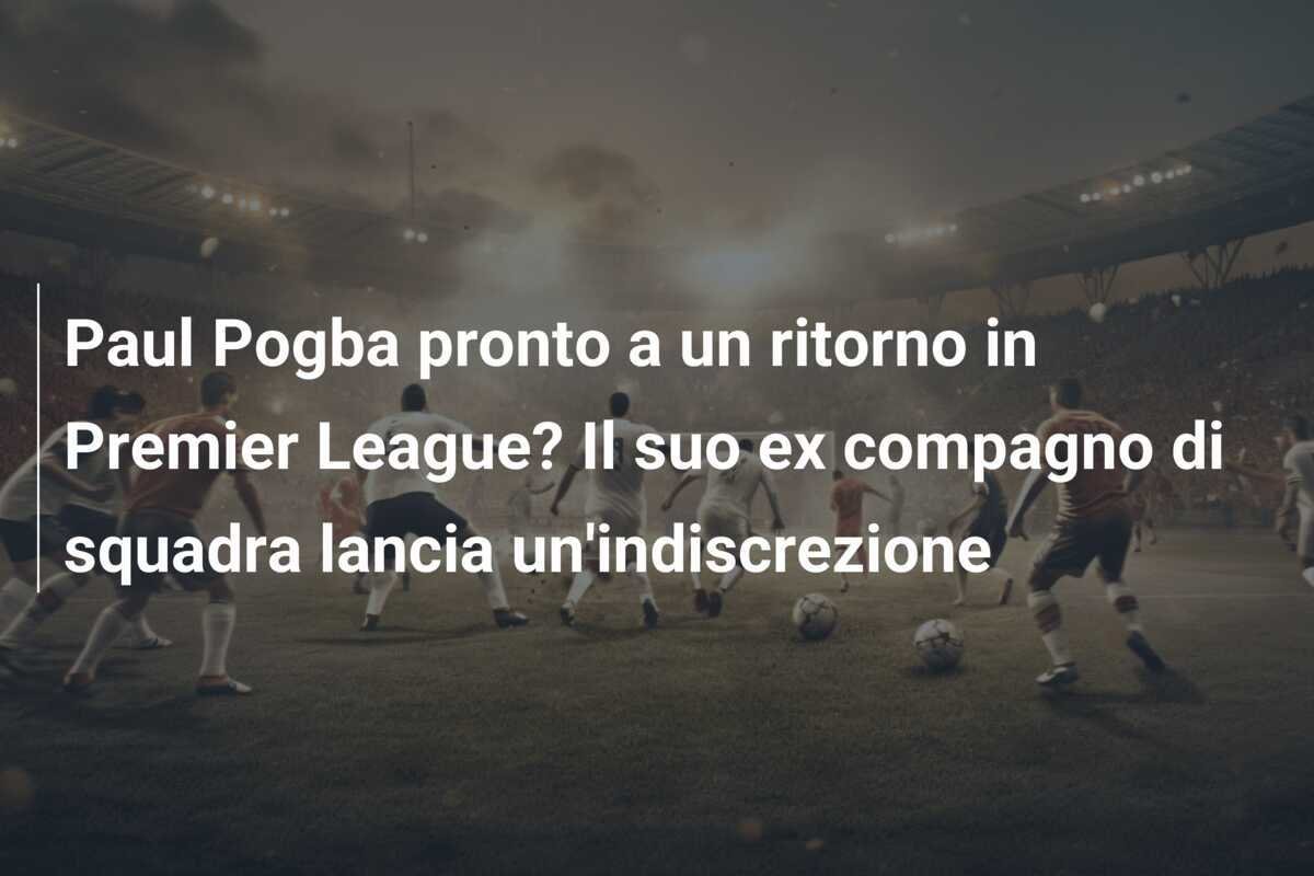 Paul Pogba pronto a un ritorno in Premier League? Il suo ex compagno di squadra lancia un'indiscrezione