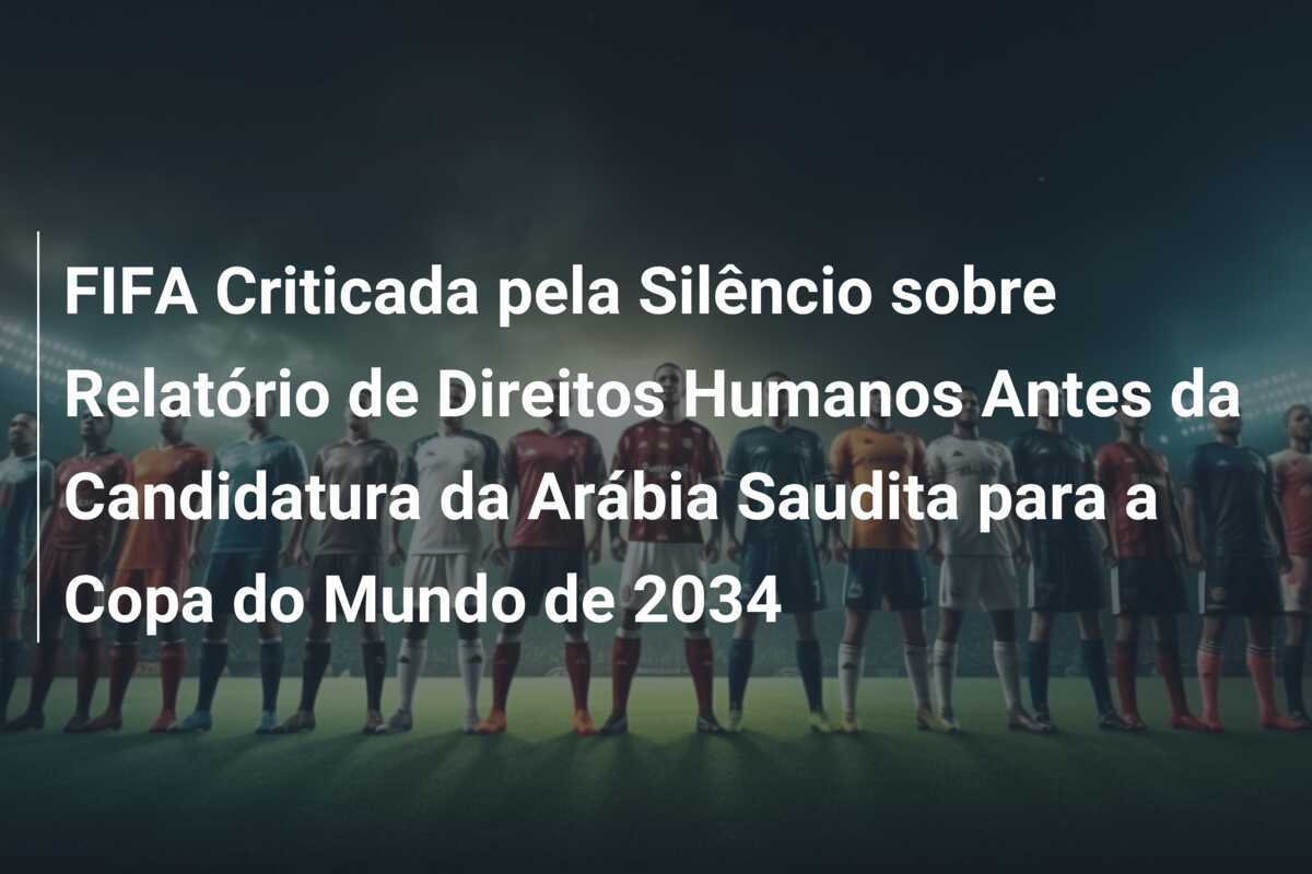 FIFA Criticada pela Silêncio sobre Relatório de Direitos Humanos Antes da Candidatura da Arábia Saudita para a Copa do Mundo de 2034