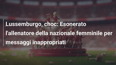 Lussemburgo, choc: Esonerato l'allenatore della nazionale femminile per messaggi inappropriati