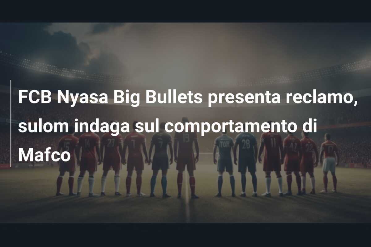 FCB Nyasa Big Bullets presenta reclamo, sulom indaga sul comportamento di Mafco