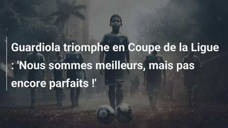 Guardiola triomphe en Coupe de la Ligue : 'Nous sommes meilleurs, mais pas encore parfaits !'