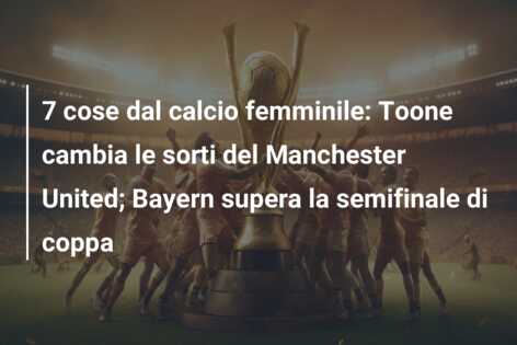 7 cose dal calcio femminile: Toone cambia le sorti del Manchester United; Bayern supera la semifinale di coppa