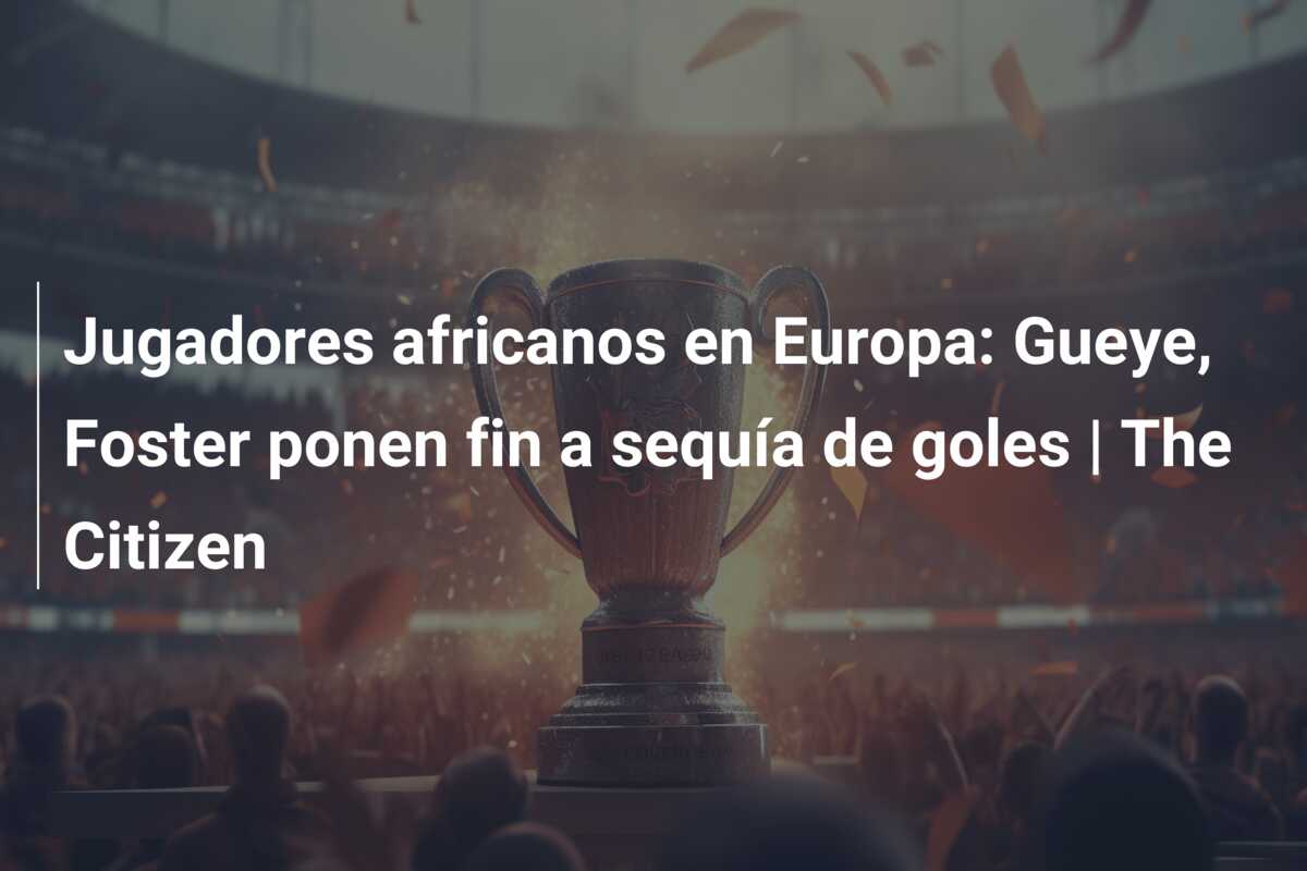 Jugadores africanos en Europa: Gueye, Foster ponen fin a sequía de goles | The Citizen