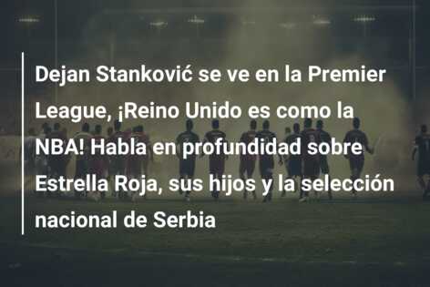 Dejan Stanković se ve en la Premier League, ¡Reino Unido es como la NBA! Habla en profundidad sobre Estrella Roja, sus hijos y la selección nacional de Serbia