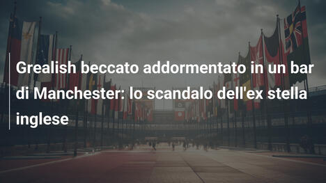 Grealish beccato addormentato in un bar di Manchester: lo scandalo dell'ex stella inglese